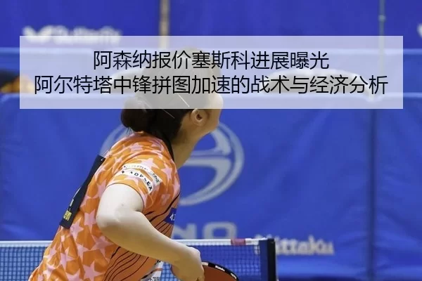 阿森纳报价塞斯科进展曝光 阿尔特塔中锋拼图加速的战术与经济分析